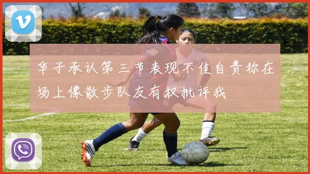 华子承认第三节表现不佳自责称在场上像散步队友有权批评我